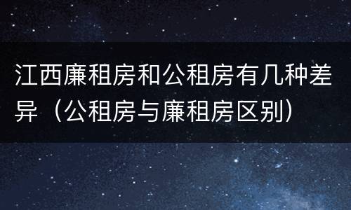 江西廉租房和公租房有几种差异（公租房与廉租房区别）