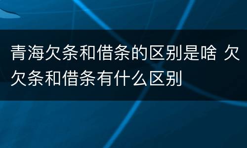 青海欠条和借条的区别是啥 欠欠条和借条有什么区别
