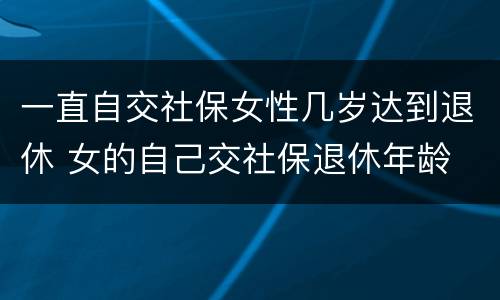 一直自交社保女性几岁达到退休 女的自己交社保退休年龄