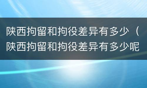 陕西拘留和拘役差异有多少（陕西拘留和拘役差异有多少呢）