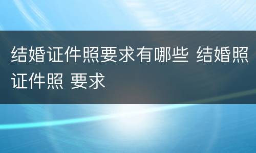 结婚证件照要求有哪些 结婚照证件照 要求