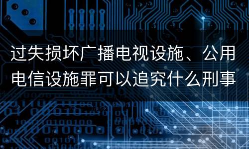 过失损坏广播电视设施、公用电信设施罪可以追究什么刑事责任