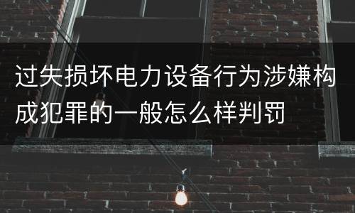 过失损坏电力设备行为涉嫌构成犯罪的一般怎么样判罚
