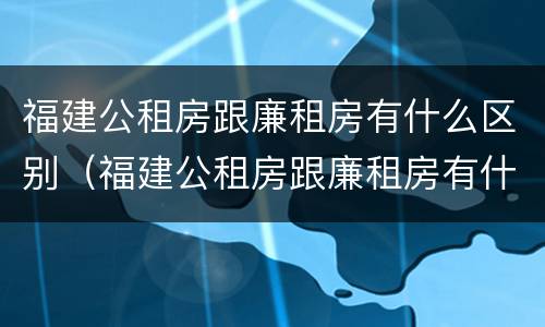 福建公租房跟廉租房有什么区别（福建公租房跟廉租房有什么区别吗）
