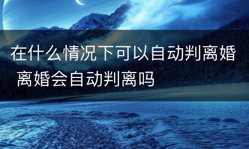 在什么情况下可以自动判离婚 离婚会自动判离吗