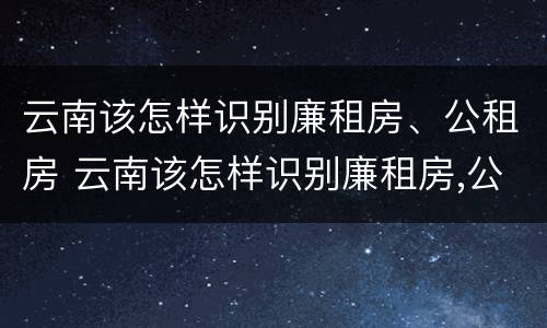 云南该怎样识别廉租房、公租房 云南该怎样识别廉租房,公租房的真假
