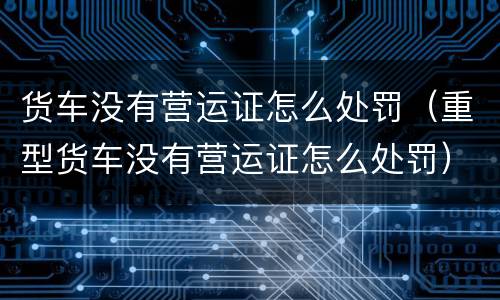 货车没有营运证怎么处罚（重型货车没有营运证怎么处罚）
