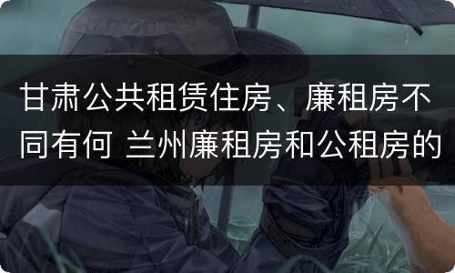甘肃公共租赁住房、廉租房不同有何 兰州廉租房和公租房的区别