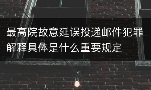 最高院故意延误投递邮件犯罪解释具体是什么重要规定