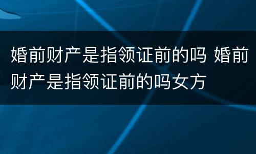 婚前财产是指领证前的吗 婚前财产是指领证前的吗女方