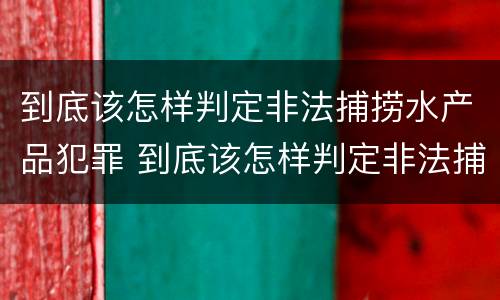 到底该怎样判定非法捕捞水产品犯罪 到底该怎样判定非法捕捞水产品犯罪案件
