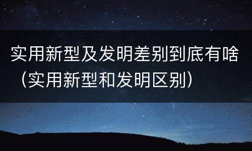 实用新型及发明差别到底有啥（实用新型和发明区别）