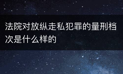 法院对放纵走私犯罪的量刑档次是什么样的
