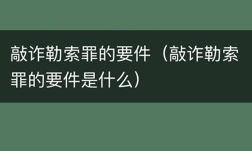 敲诈勒索罪的要件（敲诈勒索罪的要件是什么）