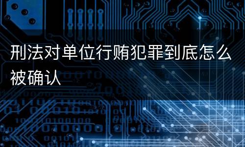 刑法对单位行贿犯罪到底怎么被确认