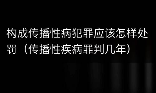 构成传播性病犯罪应该怎样处罚（传播性疾病罪判几年）