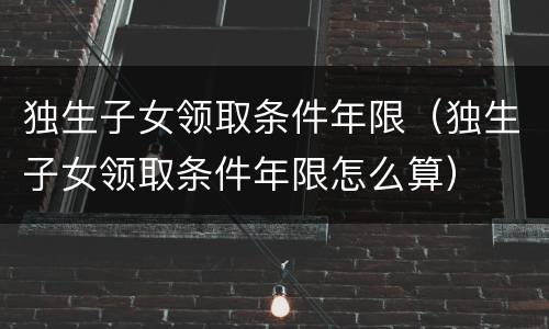独生子女领取条件年限（独生子女领取条件年限怎么算）