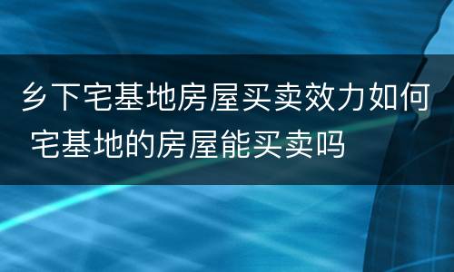 乡下宅基地房屋买卖效力如何 宅基地的房屋能买卖吗