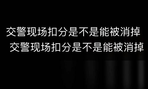 交警现场扣分是不是能被消掉 交警现场扣分是不是能被消掉了