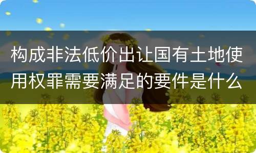 构成非法低价出让国有土地使用权罪需要满足的要件是什么