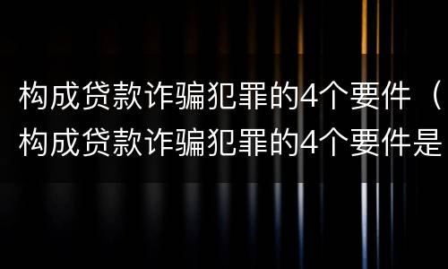构成贷款诈骗犯罪的4个要件（构成贷款诈骗犯罪的4个要件是什么）