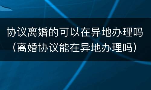 协议离婚的可以在异地办理吗（离婚协议能在异地办理吗）