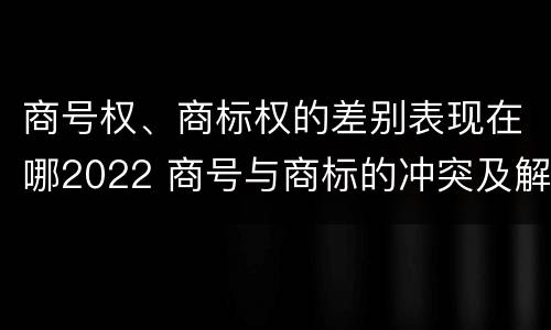 商号权、商标权的差别表现在哪2022 商号与商标的冲突及解决措施