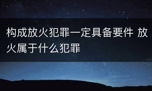 构成放火犯罪一定具备要件 放火属于什么犯罪