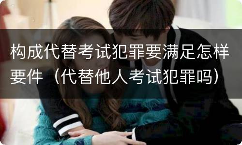 构成代替考试犯罪要满足怎样要件（代替他人考试犯罪吗）