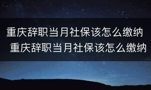 重庆辞职当月社保该怎么缴纳 重庆辞职当月社保该怎么缴纳费用