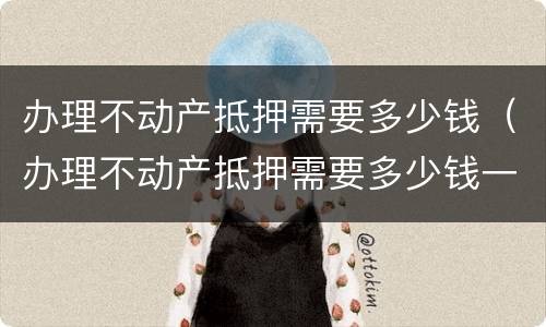 办理不动产抵押需要多少钱（办理不动产抵押需要多少钱一年）