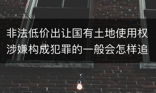 非法低价出让国有土地使用权涉嫌构成犯罪的一般会怎样追究法律责任