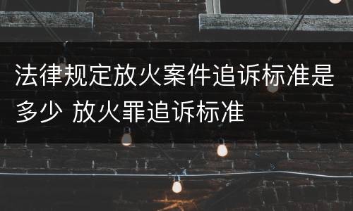 法律规定放火案件追诉标准是多少 放火罪追诉标准