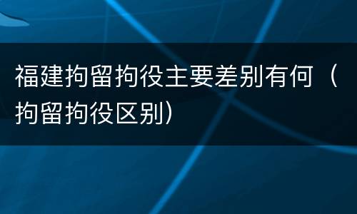 福建拘留拘役主要差别有何（拘留拘役区别）