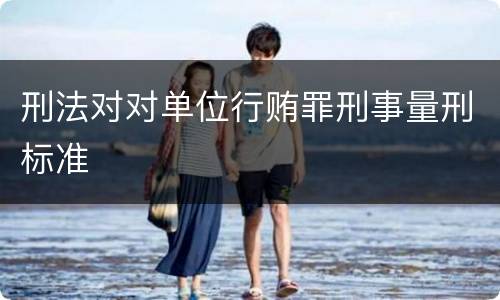 刑法对对单位行贿罪刑事量刑标准
