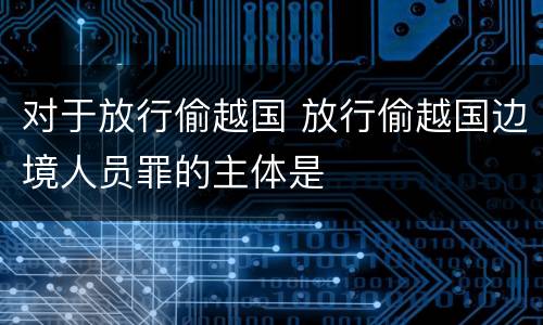 对于放行偷越国 放行偷越国边境人员罪的主体是