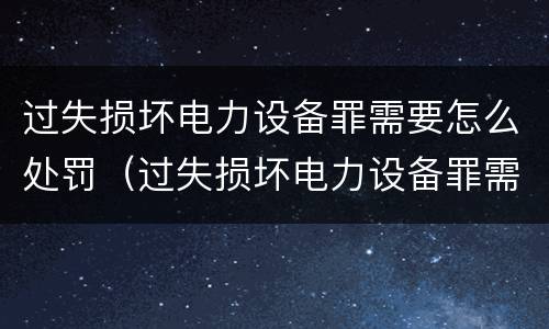 过失损坏电力设备罪需要怎么处罚（过失损坏电力设备罪需要怎么处罚呢）