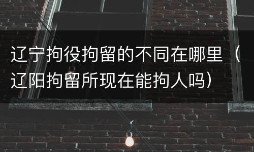 辽宁拘役拘留的不同在哪里（辽阳拘留所现在能拘人吗）