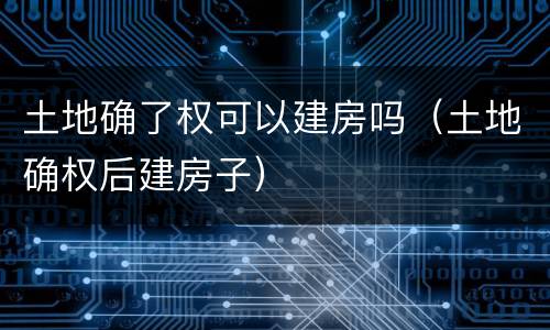 土地确了权可以建房吗（土地确权后建房子）