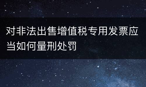 对非法出售增值税专用发票应当如何量刑处罚