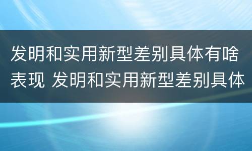 发明和实用新型差别具体有啥表现 发明和实用新型差别具体有啥表现呢