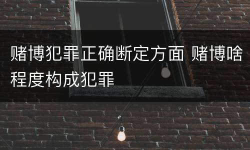 赌博犯罪正确断定方面 赌博啥程度构成犯罪