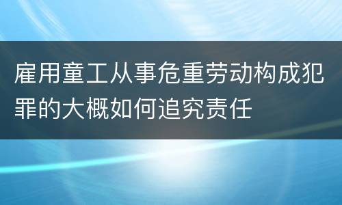 雇用童工从事危重劳动构成犯罪的大概如何追究责任