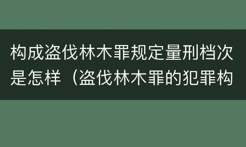 构成盗伐林木罪规定量刑档次是怎样（盗伐林木罪的犯罪构成）