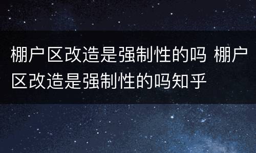 棚户区改造是强制性的吗 棚户区改造是强制性的吗知乎
