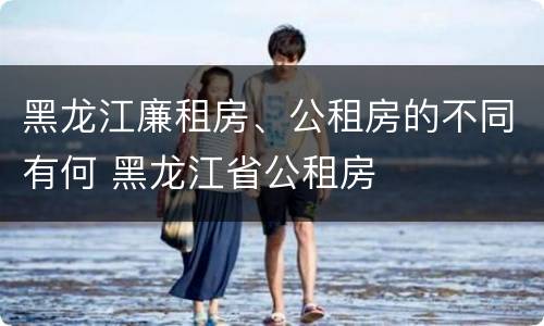 黑龙江廉租房、公租房的不同有何 黑龙江省公租房