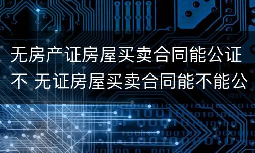 无房产证房屋买卖合同能公证不 无证房屋买卖合同能不能公证