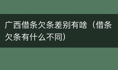 广西借条欠条差别有啥（借条欠条有什么不同）