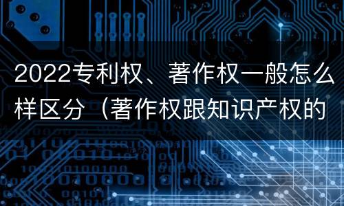 2022专利权、著作权一般怎么样区分（著作权跟知识产权的区别）