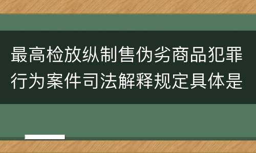 最高检放纵制售伪劣商品犯罪行为案件司法解释规定具体是什么内容